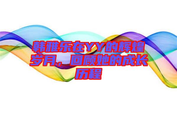 韓雅樂在YY的輝煌歲月，回顧她的成長歷程