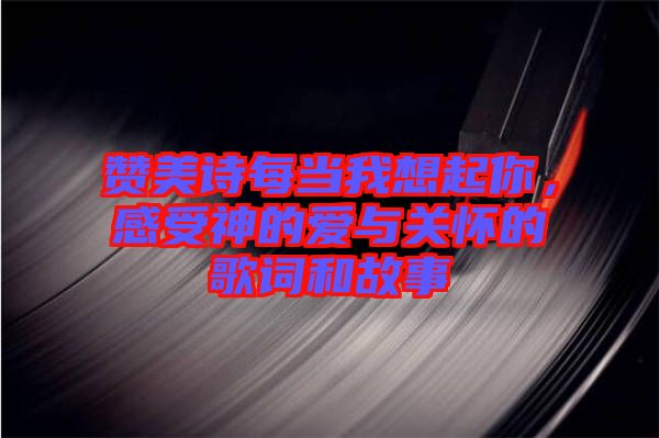 贊美詩每當我想起你，感受神的愛與關(guān)懷的歌詞和故事