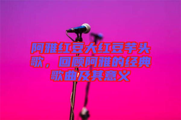 阿雅紅豆大紅豆芋頭歌，回顧阿雅的經(jīng)典歌曲及其意義