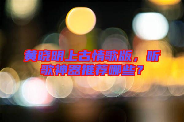 黃曉明上古情歌版，聽歌神器推薦哪些？