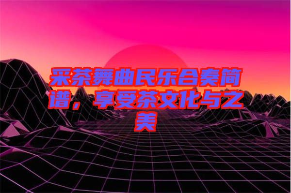 采茶舞曲民樂合奏簡譜，享受茶文化與之美