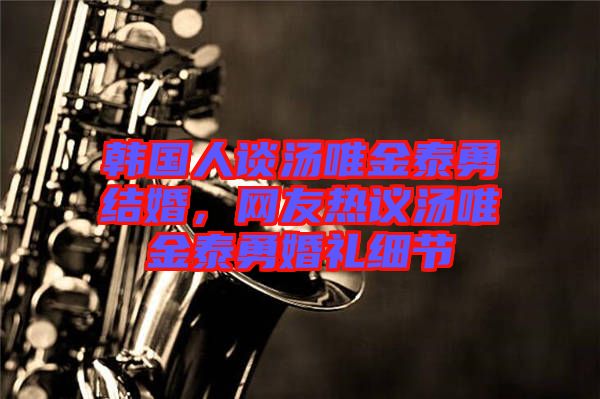 韓國人談湯唯金泰勇結婚，網友熱議湯唯金泰勇婚禮細節
