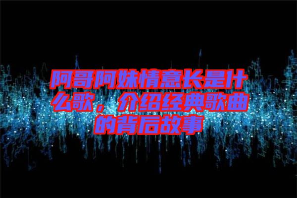 阿哥阿妹情意長是什么歌，介紹經典歌曲的背后故事