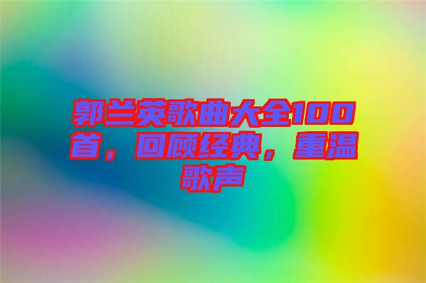 郭蘭英歌曲大全100首，回顧經典，重溫歌聲